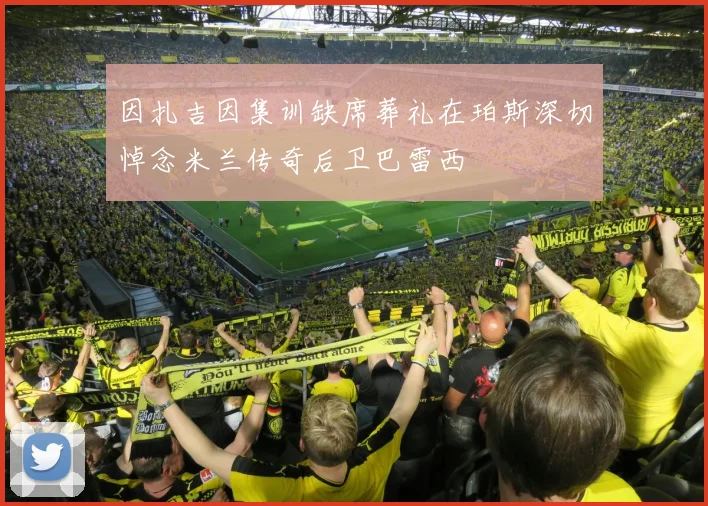 因扎吉因集训缺席葬礼在珀斯深切悼念米兰传奇后卫巴雷西