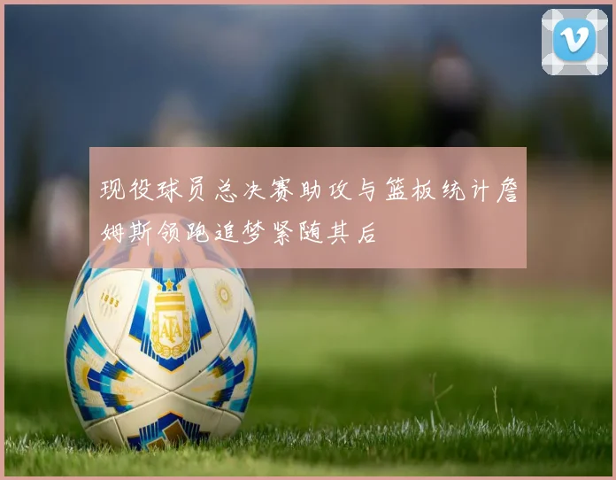 现役球员总决赛助攻与篮板统计詹姆斯领跑追梦紧随其后