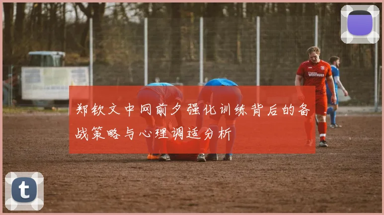 郑钦文中网前夕强化训练背后的备战策略与心理调适分析